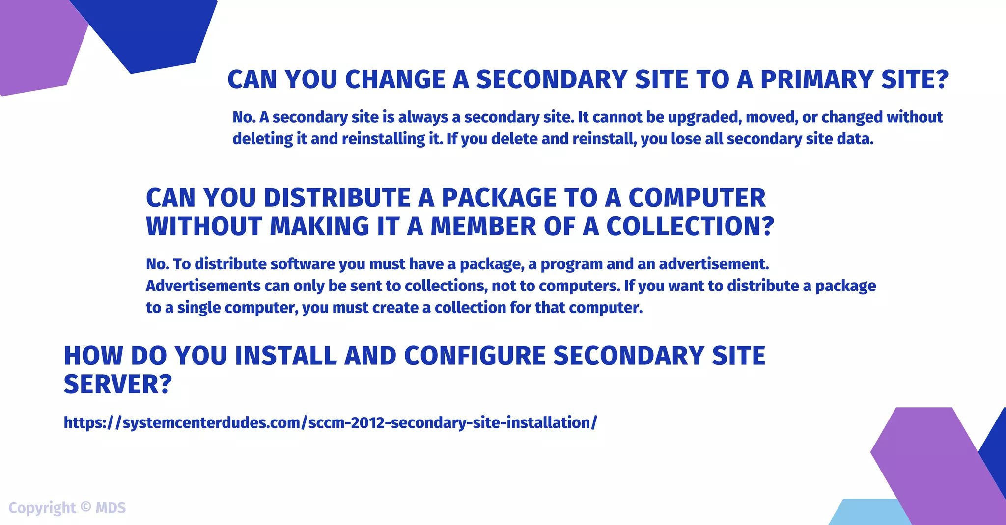 No. A secondary site is always a secondary site. It cannot be upgraded, moved, or changed without
deleting it and reinstalling it. If you delete and reinstall, you lose all secondary site data.
CAN YOU CHANGE A SECONDARY SITE TO A PRIMARY SITE?
No. To distribute software you must have a package, a program and an advertisement.
Advertisements can only be sent to collections, not to computers. If you want to distribute a package
to a single computer, you must create a collection for that computer.
CAN YOU DISTRIBUTE A PACKAGE TO A COMPUTER
WITHOUT MAKING IT A MEMBER OF A COLLECTION?
https://systemcenterdudes.com/sccm-2012-secondary-site-installation/
HOW DO YOU INSTALL AND CONFIGURE SECONDARY SITE
SERVER?
Copyright © MDS
 