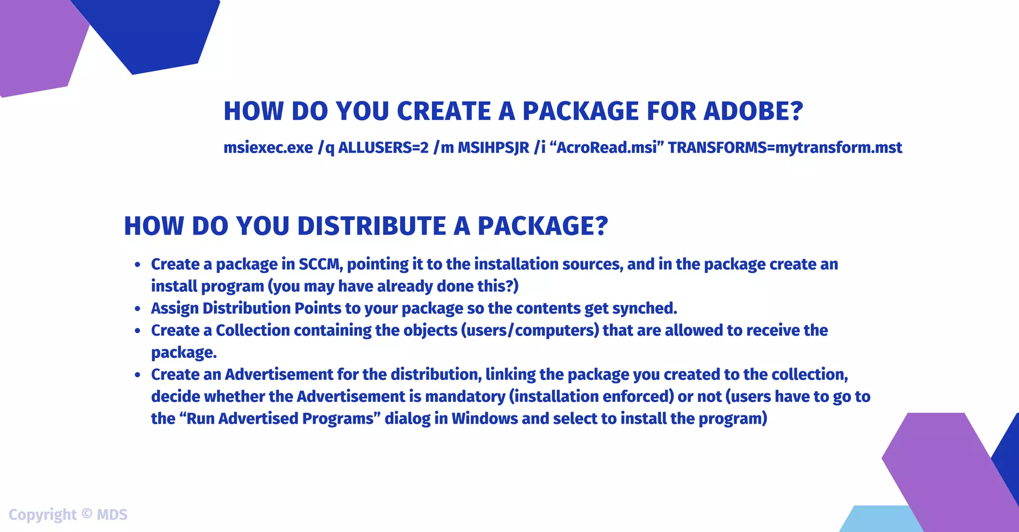 msiexec.exe /q ALLUSERS=2 /m MSIHPSJR /i “AcroRead.msi” TRANSFORMS=mytransform.mst
HOW DO YOU CREATE A PACKAGE FOR ADOBE?
Create a package in SCCM, pointing it to the installation sources, and in the package create an
install program (you may have already done this?)
Assign Distribution Points to your package so the contents get synched.
Create a Collection containing the objects (users/computers) that are allowed to receive the
package.
Create an Advertisement for the distribution, linking the package you created to the collection,
decide whether the Advertisement is mandatory (installation enforced) or not (users have to go to
the “Run Advertised Programs” dialog in Windows and select to install the program)
HOW DO YOU DISTRIBUTE A PACKAGE?
Copyright © MDS
 