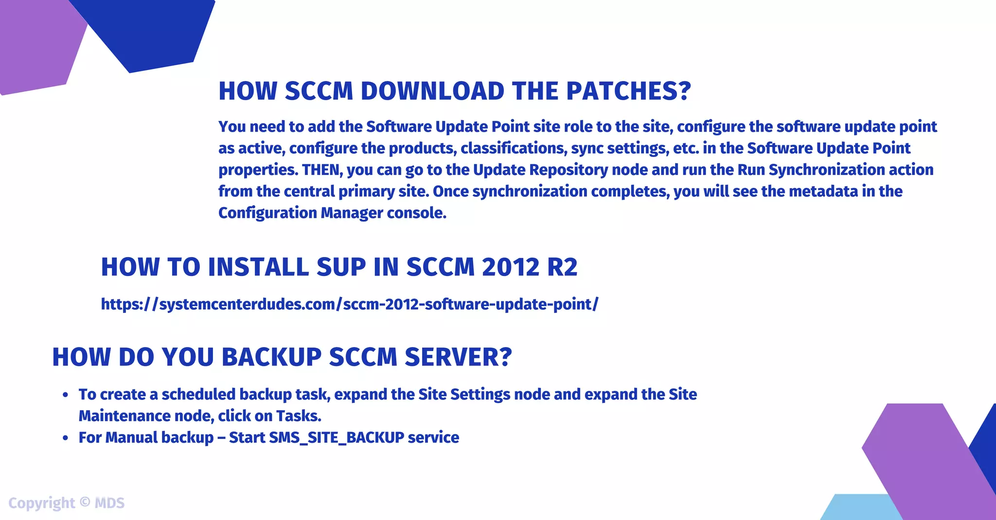 You need to add the Software Update Point site role to the site, configure the software update point
as active, configure the products, classifications, sync settings, etc. in the Software Update Point
properties. THEN, you can go to the Update Repository node and run the Run Synchronization action
from the central primary site. Once synchronization completes, you will see the metadata in the
Configuration Manager console.
HOW SCCM DOWNLOAD THE PATCHES?
https://systemcenterdudes.com/sccm-2012-software-update-point/
HOW TO INSTALL SUP IN SCCM 2012 R2
To create a scheduled backup task, expand the Site Settings node and expand the Site
Maintenance node, click on Tasks.
For Manual backup – Start SMS_SITE_BACKUP service
HOW DO YOU BACKUP SCCM SERVER?
Copyright © MDS
 