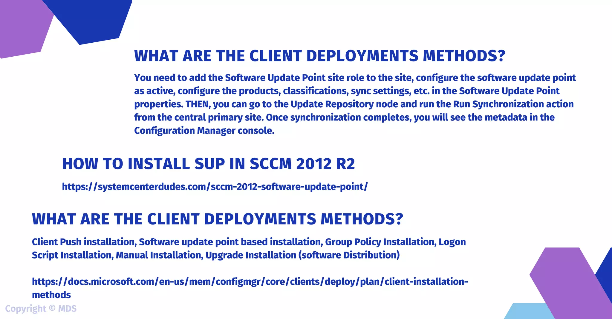 You need to add the Software Update Point site role to the site, configure the software update point
as active, configure the products, classifications, sync settings, etc. in the Software Update Point
properties. THEN, you can go to the Update Repository node and run the Run Synchronization action
from the central primary site. Once synchronization completes, you will see the metadata in the
Configuration Manager console.
WHAT ARE THE CLIENT DEPLOYMENTS METHODS?
https://systemcenterdudes.com/sccm-2012-software-update-point/
HOW TO INSTALL SUP IN SCCM 2012 R2
Client Push installation, Software update point based installation, Group Policy Installation, Logon
Script Installation, Manual Installation, Upgrade Installation (software Distribution)
https://docs.microsoft.com/en-us/mem/configmgr/core/clients/deploy/plan/client-installation-
methods
WHAT ARE THE CLIENT DEPLOYMENTS METHODS?
Copyright © MDS
 