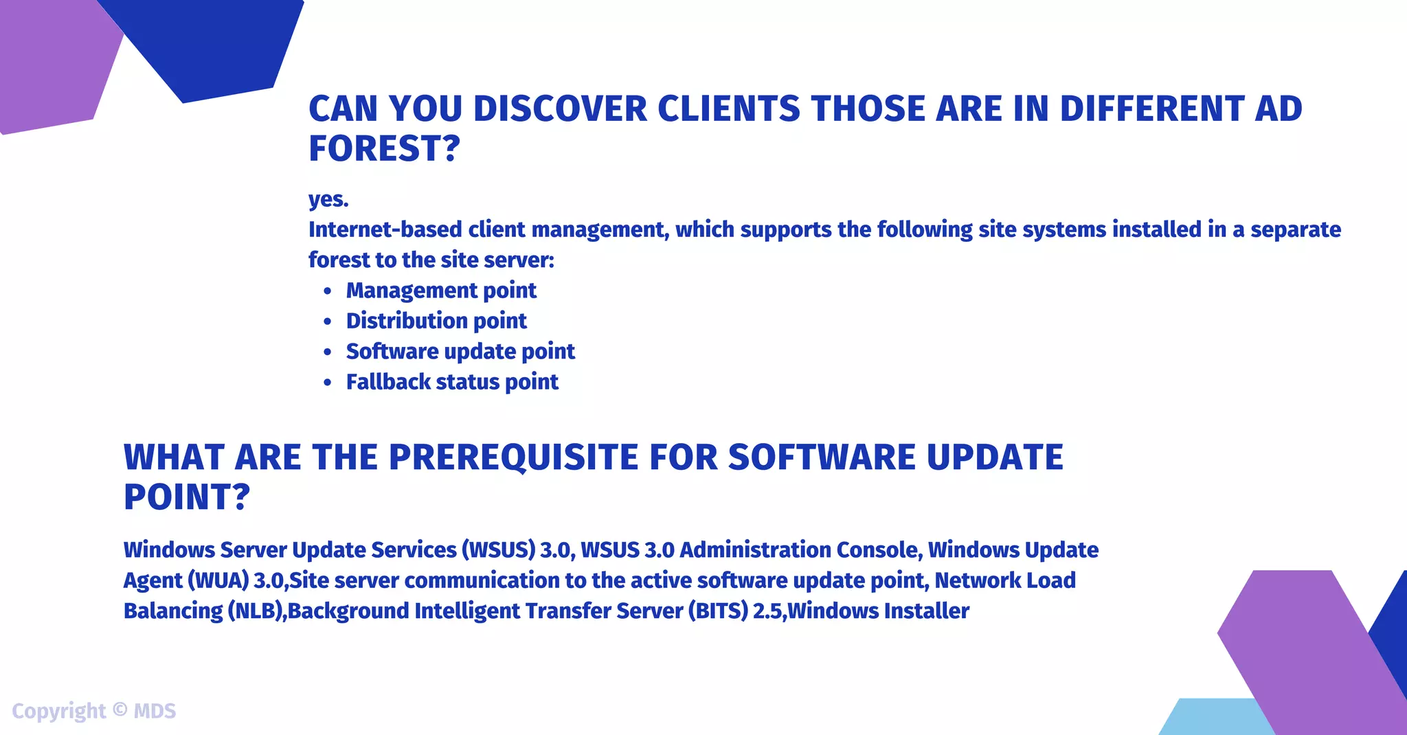 Management point
Distribution point
Software update point
Fallback status point
yes.
Internet-based client management, which supports the following site systems installed in a separate
forest to the site server:
CAN YOU DISCOVER CLIENTS THOSE ARE IN DIFFERENT AD
FOREST?
Windows Server Update Services (WSUS) 3.0, WSUS 3.0 Administration Console, Windows Update
Agent (WUA) 3.0,Site server communication to the active software update point, Network Load
Balancing (NLB),Background Intelligent Transfer Server (BITS) 2.5,Windows Installer
WHAT ARE THE PREREQUISITE FOR SOFTWARE UPDATE
POINT?
Copyright © MDS
 