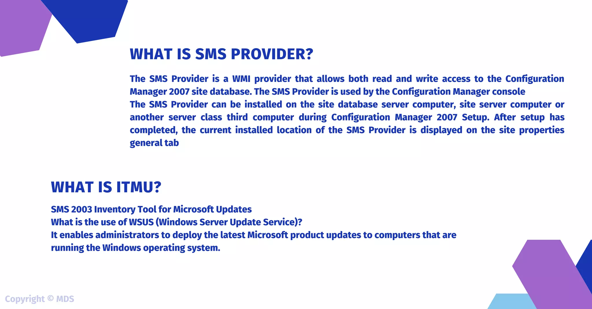 The SMS Provider is a WMI provider that allows both read and write access to the Configuration
Manager 2007 site database. The SMS Provider is used by the Configuration Manager console
The SMS Provider can be installed on the site database server computer, site server computer or
another server class third computer during Configuration Manager 2007 Setup. After setup has
completed, the current installed location of the SMS Provider is displayed on the site properties
general tab
WHAT IS SMS PROVIDER?
SMS 2003 Inventory Tool for Microsoft Updates
What is the use of WSUS (Windows Server Update Service)?
It enables administrators to deploy the latest Microsoft product updates to computers that are
running the Windows operating system.
WHAT IS ITMU?
Copyright © MDS
 