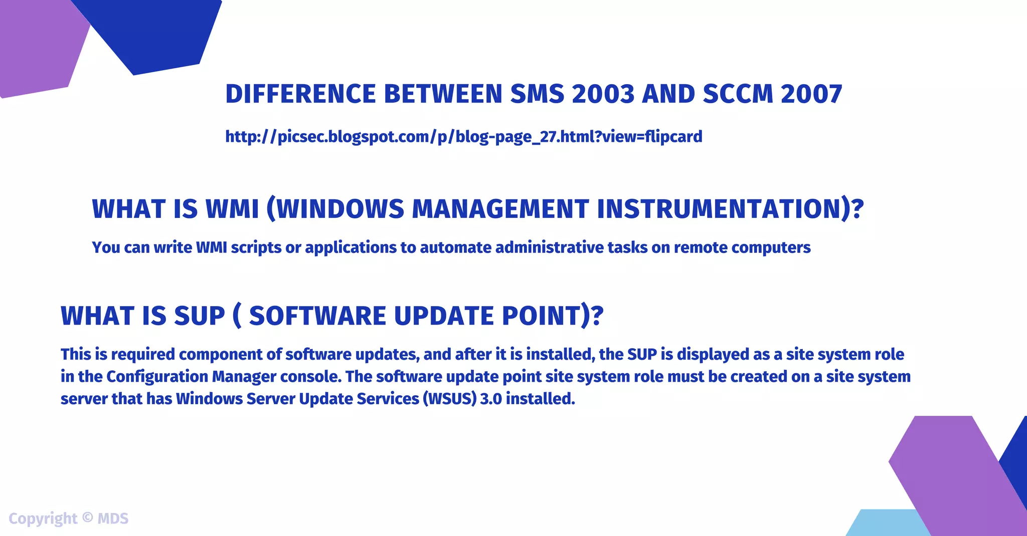 http://picsec.blogspot.com/p/blog-page_27.html?view=flipcard
DIFFERENCE BETWEEN SMS 2003 AND SCCM 2007
You can write WMI scripts or applications to automate administrative tasks on remote computers
WHAT IS WMI (WINDOWS MANAGEMENT INSTRUMENTATION)?
This is required component of software updates, and after it is installed, the SUP is displayed as a site system role
in the Configuration Manager console. The software update point site system role must be created on a site system
server that has Windows Server Update Services (WSUS) 3.0 installed.
WHAT IS SUP ( SOFTWARE UPDATE POINT)?
Copyright © MDS
 