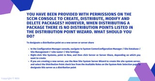 In the Configuration Manager console, navigate to System CenterConfiguration Manager / Site Database /
Site Management / <site name> / Site Settings.
Right-click Site Systems, point to New, and then click Server or Server Share, depending on which you
want to create.
If you are creating a new server, use the New Site System Server Wizard to create the site system server,
and select the Distribution Point check box from the Available Roles on the System Role Selection page to
designate this server as a distribution point
To designate a distribution point on a new server or server share
YOU HAVE BEEN PROVIDED WITH PERMISSIONS ON THE
SCCM CONSOLE TO CREATE, DISTRIBUTE, MODIFY AND
DELETE PACKAGES? HOWEVER, WHEN DISTRIBUTING A
PACKAGE THERE IS NO DISTRIBUTION POINTS LISTED IN
THE DISTRIBUTION POINT WIZARD. WHAT SHOULD YOU
DO?
Copyright © MDS
 