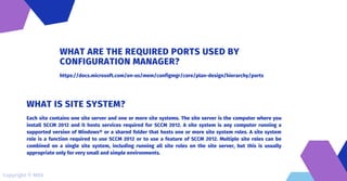 https://docs.microsoft.com/en-us/mem/configmgr/core/plan-design/hierarchy/ports
WHAT ARE THE REQUIRED PORTS USED BY
CONFIGURATION MANAGER?
Each site contains one site server and one or more site systems. The site server is the computer where you
install SCCM 2012 and it hosts services required for SCCM 2012. A site system is any computer running a
supported version of Windows® or a shared folder that hosts one or more site system roles. A site system
role is a function required to use SCCM 2012 or to use a feature of SCCM 2012. Multiple site roles can be
combined on a single site system, including running all site roles on the site server, but this is usually
appropriate only for very small and simple environments.
WHAT IS SITE SYSTEM?
Copyright © MDS
 
