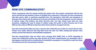 Clients communicate with site systems hosting site system roles. Site systems communicate with the site
server and with the site database. If there are multiple sites connected in a hierarchy, the sites communicate
with their parent, child, or sometimes grandchild sites. Site Boundaries, SCCM 2007 uses boundaries to
determine when clients and site systems are in the site and outside of the site. Boundaries can be IP subnets,
IP address ranges, IPv6 prefixes, and Active Directory sites. Two sites should never share the same
boundaries. Assigning the same IP subnet, IP address range, IPv6 prefix or Active Directory site to two
different sites makes it difficult to determine which clients should be managed in the site.
Inter-Site Communication When you have a separate sites, SCCM 2007 uses senders to connect the two sites.
Senders have sender addresses that help them locate the other site. When sending data between sites,
senders provide fault tolerance and bandwidth management.
Intra-site Communications They use either server message block (SMB), HTTP, or HTTPS, depending on
various site configuration choices you make. Because all of these communications are unmanaged, that is,
they happen at any time with no consideration for bandwidth consumption, it is beneficial to make sure these
site elements have fast communication channels.
HOW SITE COMMUNICATES?
Copyright © MDS
 