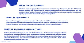 Collections represent groups of resources and can consist not only of computers, but also of Microsoft
Windows users and user groups as well as other discovered resources. Collections provide you with the
means to organize resources into easily manageable units, enabling you to create an organized structure that
logically represents the kinds of tasks that you want to perform.
WHAT IS COLLECTIONS?
Hardware inventory gives you system information Software inventoried file types and versions present on
client computers Queries It uses WBEM query language (WQL) to query the site database. Query results are
returned in the SCCM 2012 console, where they can be exported using the MMC export list feature.
WHAT IS INVENTORY?
Software distribution allows you to push just about anything to a client computer. Packages in software
distribution can contain source files to deploy software applications and commands called programs that tell
the client what executable file to run. A single package can contain multiple programs, each configured to run
differently. Packages can also contain command lines to run files already present on the client, without
actually containing additional source files.
WHAT IS SOFTWARE DISTRIBUTION?
Copyright © MDS
 