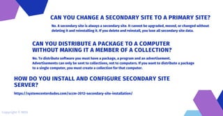No. A secondary site is always a secondary site. It cannot be upgraded, moved, or changed without
deleting it and reinstalling it. If you delete and reinstall, you lose all secondary site data.
CAN YOU CHANGE A SECONDARY SITE TO A PRIMARY SITE?
No. To distribute software you must have a package, a program and an advertisement.
Advertisements can only be sent to collections, not to computers. If you want to distribute a package
to a single computer, you must create a collection for that computer.
CAN YOU DISTRIBUTE A PACKAGE TO A COMPUTER
WITHOUT MAKING IT A MEMBER OF A COLLECTION?
https://systemcenterdudes.com/sccm-2012-secondary-site-installation/
HOW DO YOU INSTALL AND CONFIGURE SECONDARY SITE
SERVER?
Copyright © MDS
 