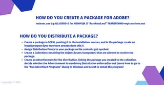 msiexec.exe /q ALLUSERS=2 /m MSIHPSJR /i “AcroRead.msi” TRANSFORMS=mytransform.mst
HOW DO YOU CREATE A PACKAGE FOR ADOBE?
Create a package in SCCM, pointing it to the installation sources, and in the package create an
install program (you may have already done this?)
Assign Distribution Points to your package so the contents get synched.
Create a Collection containing the objects (users/computers) that are allowed to receive the
package.
Create an Advertisement for the distribution, linking the package you created to the collection,
decide whether the Advertisement is mandatory (installation enforced) or not (users have to go to
the “Run Advertised Programs” dialog in Windows and select to install the program)
HOW DO YOU DISTRIBUTE A PACKAGE?
Copyright © MDS
 