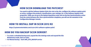 You need to add the Software Update Point site role to the site, configure the software update point
as active, configure the products, classifications, sync settings, etc. in the Software Update Point
properties. THEN, you can go to the Update Repository node and run the Run Synchronization action
from the central primary site. Once synchronization completes, you will see the metadata in the
Configuration Manager console.
HOW SCCM DOWNLOAD THE PATCHES?
https://systemcenterdudes.com/sccm-2012-software-update-point/
HOW TO INSTALL SUP IN SCCM 2012 R2
To create a scheduled backup task, expand the Site Settings node and expand the Site
Maintenance node, click on Tasks.
For Manual backup – Start SMS_SITE_BACKUP service
HOW DO YOU BACKUP SCCM SERVER?
Copyright © MDS
 