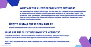 You need to add the Software Update Point site role to the site, configure the software update point
as active, configure the products, classifications, sync settings, etc. in the Software Update Point
properties. THEN, you can go to the Update Repository node and run the Run Synchronization action
from the central primary site. Once synchronization completes, you will see the metadata in the
Configuration Manager console.
WHAT ARE THE CLIENT DEPLOYMENTS METHODS?
https://systemcenterdudes.com/sccm-2012-software-update-point/
HOW TO INSTALL SUP IN SCCM 2012 R2
Client Push installation, Software update point based installation, Group Policy Installation, Logon
Script Installation, Manual Installation, Upgrade Installation (software Distribution)
https://docs.microsoft.com/en-us/mem/configmgr/core/clients/deploy/plan/client-installation-
methods
WHAT ARE THE CLIENT DEPLOYMENTS METHODS?
Copyright © MDS
 