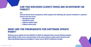 Management point
Distribution point
Software update point
Fallback status point
yes.
Internet-based client management, which supports the following site systems installed in a separate
forest to the site server:
CAN YOU DISCOVER CLIENTS THOSE ARE IN DIFFERENT AD
FOREST?
Windows Server Update Services (WSUS) 3.0, WSUS 3.0 Administration Console, Windows Update
Agent (WUA) 3.0,Site server communication to the active software update point, Network Load
Balancing (NLB),Background Intelligent Transfer Server (BITS) 2.5,Windows Installer
WHAT ARE THE PREREQUISITE FOR SOFTWARE UPDATE
POINT?
Copyright © MDS
 