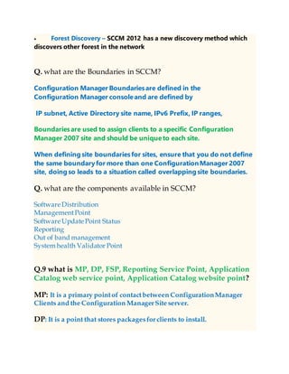  Forest Discovery – SCCM 2012 has a new discovery method which
discovers other forest in the network
Q. what are the Boundaries in SCCM?
Configuration Manager Boundariesare defined in the
Configuration Manager consoleand are defined by
IP subnet, Active Directory site name, IPv6 Prefix, IP ranges,
Boundariesare used to assign clients to a specific Configuration
Manager 2007 site and should be uniqueto each site.
When defining site boundariesfor sites, ensure that you do not define
the same boundaryfor more than one ConfigurationManager 2007
site, doing so leads to a situation called overlapping site boundaries.
Q. what are the components available in SCCM?
Software Distribution
ManagementPoint
Software Update Point Status
Reporting
Out of band management
System health Validator Point
Q.9 what is MP, DP, FSP, Reporting Service Point, Application
Catalog web service point, Application Catalog website point?
MP: It is a primary pointof contactbetween ConfigurationManager
Clients and the Configuration ManagerSite server.
DP: It is a point that stores packagesfor clients to install.
 