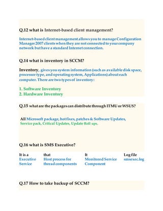 Q.12 what is Internet-based client management?
Internet-basedclientmanagementallowsyou to manageConfiguration
Manager2007 clientswhen they are not connected to yourcompany
network buthave a standard Internetconnection.
Q.14 what is inventory in SCCM?
Inventory, givesyou system information (such as availabledisk space,
processor type, and operatingsystem, Applications)abouteach
computer. There are two typesof inventory:
1. Software Inventory
2. Hardware Inventory
Q.15 whatare the packagescan distribute through ITMU or WSUS?
All Microsoft package, hotfixes, patches& Software Updates,
Service pack, Critical Updates, Update Roll ups.
Q.16 what is SMS Executive?
It is a
Executive
Service
that
Host process for
thread components
It
Monitored Service
Component
Log file
smsexec.log
Q.17 How to take backup of SCCM?
 