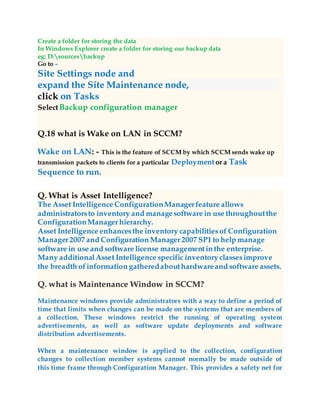 Create a folder for storing the data
In Windows Explorer create a folder for storing our backup data
eg: D:sourcesbackup
Go to –
Site Settings node and
expand the Site Maintenance node,
click on Tasks
SelectBackup configuration manager
Q.18 what is Wake on LAN in SCCM?
Wake on LAN: - This is the feature of SCCM by which SCCM sends wake up
transmission packets to clients for a particular Deployment or a Task
Sequence to run.
Q. What is Asset Intelligence?
The Asset Intelligence ConfigurationManagerfeature allows
administratorsto inventory and managesoftware in use throughoutthe
ConfigurationManagerhierarchy.
Asset Intelligence enhancesthe inventory capabilitiesof Configuration
Manager2007 and Configuration Manager2007 SP1 to help manage
software in use and software license managementin the enterprise.
Many additionalAsset Intelligence specific inventory classesimprove
the breadth ofinformation gatheredabouthardwareand software assets.
Q. what is Maintenance Window in SCCM?
Maintenance windows provide administrators with a way to define a period of
time that limits when changes can be made on the systems that are members of
a collection. These windows restrict the running of operating system
advertisements, as well as software update deployments and software
distribution advertisements.
When a maintenance window is applied to the collection, configuration
changes to collection member systems cannot normally be made outside of
this time frame through Configuration Manager. This provides a safety net for
 