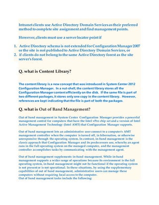 Intranetclients use Active Directory Domain Servicesastheir preferred
method to complete site assignmentand find managementpoints.
However,clients must use a serverlocator pointif
1. Active Directory schema is not extended forConfigurationManager2007
or the site is not published to Active Directory Domain Services, or
2. if clients do not belong to the same Active Directory forest as the site
server's forest.
Q. what is Content Library?
The content library is a new concept that was introduced in System Center 2012
Configuration Manager. In a nut-shell, the content library stores all the
Configuration Manager content efficiently on the disk. If the same file is part of
two different packages, it stores only one copy in the content library. However,
references are kept indicating that the file is part of both the packages.
Q. what is Out of Band Management?
Out of band management in System Center Configuration Manager provides a powerful
management control for computers that have the Intel vPro chip set and a version of Intel
Active Management Technology (Intel AMT) that Configuration Manager supports.
Out of band management lets an administrative user connect to a computer's AMT
management controller when the computer is turned off, in hibernation, or otherwise
unresponsive through the operating system. In contrast, in-band management is the
classic approach that Configuration Manager and its predecessors use, whereby an agent
runs in the full operating system on the managed computer, and the management
controller accomplishes tasks by communicating with the management agent.
Out of band management supplements in-band management. While in-band
management supports a wider range of operations because its environment is the full
operating system, in-band management might not be functional if the operating system
is not present or is not operational. In these situations, by using the supplementary
capabilities of out of band management, administrative users can manage these
computers without requiring local access to the computer.
Out of band management tasks include the following:
 