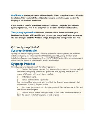 Audit mode enables you to add additional device drivers or applications to a Windows
installation. After you install the additional drivers and applications, you can test the
integrity of the Windows installation
If you intend to transfer a Windows image to a different computer, you must run
sysprep /generalize, even if the computer has the same hardware configuration.
The sysprep /generalize command removes unique information from your
Windows installation, which enables you to reuse that image on different computers.
The next time you boot the Windows image, the specialize configuration pass runs.
Q. How Sysprep Works?
Sysprep Executable
Sysprep.exe is the main program that calls other executable files that prepare the Windows
installation. Sysprep.exe is located in the %WINDIR%system32sysprepdirectory on all
installations. Sysprep must always be run from the %WINDIR%system32sysprep directory and
must run on the version of Windows with which it was installed.
Sysprep Process
When Sysprep runs, it goes through the following process:
1. Verifies that Sysprep can run. Only an administrator can run Sysprep, and only
one instance of Sysprep can run at a given time. Also, Sysprep must run on the
version of Windows with which it was installed.
2. Initializes logging.
3. Parses command-line arguments.
If no command-line arguments were provided, the Sysprep window appears that
enables users to specify Sysprep actions.
4. Processes Sysprep actions, calls appropriate .dll files and executable files, and
adds actions to the log file.
5. Verifies that all .dll files have processed all their tasks, and then either shuts
down the system, restarts the system, or exits Sysprep.
 