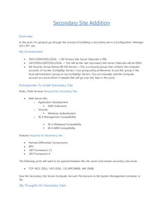Secondary Site Addition
Overview:
In this post, I'm going to go through the process of installing a secondary site in a Configuration Manager
2012 SP1 site.
My Environment:
 CM12.CONTOSO.LOCAL = CM Primary Site Server (Sitecode is PRI)
 CM12DEN.CONTOSO.LOCAL = This will be the new Secondary Site Server (Sitecode will be DEN)
 AD Security Group Names All CM Servers = This is a security group that contains the computer
accounts of my two ConfigMgr Servers. I use group policy preferences to put this group in the
local administrators group on my ConfigMgr Servers. You can manually add the Computer
account as a local admin if needed (We will go over this later in this post).
Prerequisites To Install Secondary Site:
Roles / Role Services Required for Secondary Site:
 Web Server (IIS)
o Application Development:
 ISAPI Extensions
o Security:
 Windows Authentication
o IIS 6 Management Compatibility
 IIS 6 Metabase Compatibility
 IIS 6 WMI Compatibility
Features Required for Secondary Site:
 Remote Differential Compression
 BITS
 .NET Framework 3.5
 .NET Framework 4
The following ports will need to be opened between the site server and remote secondary site server
 TCP: 4022 (SQL), 1433 (SQL), 135 (RPC/WMI), 445 (SMB)
Give the Secondary Site Server Computer Account Permissions to the System Management container in
AD.
My Thoughts On Secondary Sites:
 