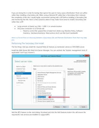 If you are doing this in a lab for testing then ignore this part. In many cases a Distribution Point can suffice
rather than installing a Secondary site. When using a Remote DP rather than a Secondary Site it reduces
the complexity of the site. I would highly recommend starting with a DP before installing a Secondary Site
and monitoring the link. Here's a few scenarios where it may make more sense to install a Secondary Site
rather than a DP:
 Large amount of clients (e.g. 500 – 1,000 +) in remote location
 Very slow connection to a remote site
o Need to control the upward flow of data from clients (e.g. Machine Policy, Software
Inventory, Hardware Inventory) these actions don't use that much bandwidth
Here is a Forum Post on choosing between a Secondary Site and Remote Distribution Point that may help
you
Performing The Secondary Site Install:
The first thing I did was install the required Roles & Features as mentioned above on CM12DEN server.
Install the Web Server (IIS) Role from Server Manager. You can uncheck the "Include management tools (if
applicable)" box if you receive it.
Add the BITS feature on the next dialog. Go ahead and click the Add Features button this will ensure the
required IIS role services are installed to support BITS:
 