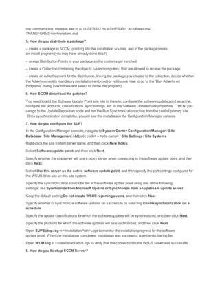 the command line msiexec.exe /q ALLUSERS=2 /m MSIHPSJR /i “AcroRead.msi”
TRANSFORMS=mytransform.mst
5. How do you distribute a package?
– create a package in SCCM, pointing it to the installation sources, and in the package create
an install program (you may have already done this?)
– assign Distribution Points to your package so the contents get synched.
– create a Collection containing the objects (users/computers) that are allowed to receive the package.
– create an Advertisement for the distribution, linking the package you created to the collection, decide whether
the Advertisement is mandatory (installation enforced) or not (users have to go to the “Run Advertised
Programs” dialog in Windows and select to install the program)
6. How SCCM download the patches?
You need to add the Software Update Point site role to the site, configure the software update point as active,
configure the products, classifications, sync settings, etc. in the Software Update Point properties. THEN, you
can go to the Update Repository node and run the Run Synchronization action from the central primary site.
Once synchronization completes, you will see the metadata in the Configuration Manager console.
7. How do you configure the SUP?
In the Configuration Manager console, navigate to System Center Configuration Manager / Site
Database /Site Management / <site code> – <site name> / Site Settings / Site Systems
Right-click the site system server name, and then click New Roles.
Select Software update point, and then click Next.
Specify whether the site server will use a proxy server when connecting to the software update point, and then
click Next.
Select Use this server asthe active software update point, and then specify the port settings configured for
the WSUS Web site on this site system.
Specify the synchronization source for the active software update point using one of the following
settings: like Synchronize from Microsoft Update or Synchronize from an upstream update server
Keep the default setting Do not create WSUS reporting events, and then click Next
Specify whether to synchronize software updates on a schedule by selecting Enable synchronization on a
schedule
Specify the update classifications for which the software updates will be synchronized, and then click Next.
Specify the products for which the software updates will be synchronized, and then click Next.
Open SUPSetup.log in <InstallationPath>Logs to monitor the installation progress for the software
update point. When the installation completes, Installation was successful is written to the log file.
Open WCM.log in <InstallationPath>Logs to verify that the connection to the WSUS server was successful.
8. How do you Backup SCCM Server?
 