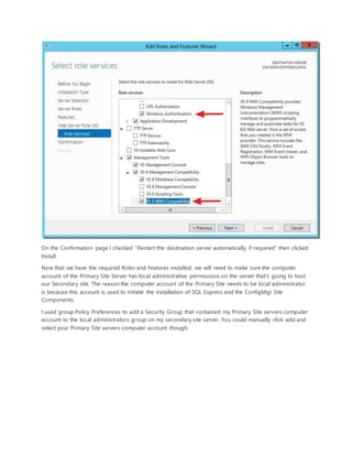 On the Confirmation page I checked "Restart the destination server automatically if required" then clicked
Install.
Now that we have the required Roles and Features installed, we will need to make sure the computer
account of the Primary Site Server has local administrative permissions on the server that's going to host
our Secondary site. The reason the computer account of the Primary Site needs to be local administrator
is because this account is used to initiate the installation of SQL Express and the ConfigMgr Site
Components.
I used group Policy Preferences to add a Security Group that contained my Primary Site servers computer
account to the local administrators group on my secondary site server. You could manually click add and
select your Primary Site servers computer account though:
 