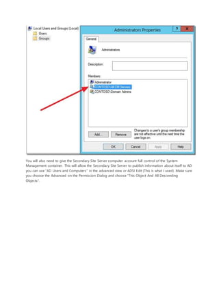 You will also need to give the Secondary Site Server computer account full control of the System
Management container. This will allow the Secondary Site Server to publish information about itself to AD
you can use "AD Users and Computers" in the advanced view or ADSI Edit (This is what I used). Make sure
you choose the Advanced on the Permission Dialog and choose "This Object And All Descending
Objects".
 