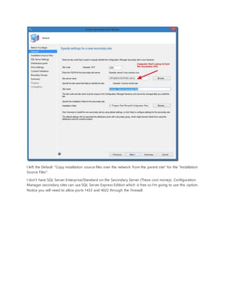 I left the Default "Copy installation source files over the network from the parent site" for the "Installation
Source Files".
I don't have SQL Server Enterprise/Standard on the Secondary Server (These cost money). Configuration
Manager secondary sites can use SQL Server Express Edition which is free so I'm going to use this option.
Notice you will need to allow ports 1433 and 4022 through the Firewall.
 