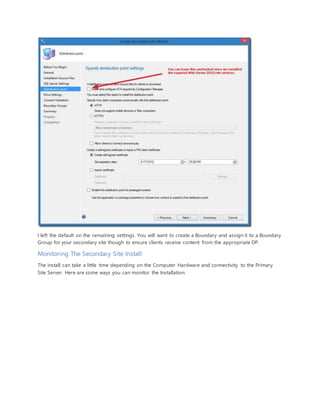 I left the default on the remaining settings. You will want to create a Boundary and assign it to a Boundary
Group for your secondary site though to ensure clients receive content from the appropriate DP.
Monitoring The Secondary Site Install:
The install can take a little time depending on the Computer Hardware and connectivity to the Primary
Site Server. Here are some ways you can monitor the Installation.
 