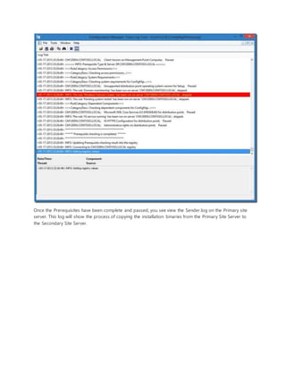 Once the Prerequisites have been complete and passed, you see view the Sender.log on the Primary site
server. This log will show the process of copying the installation binaries from the Primary Site Server to
the Secondary Site Server.
 