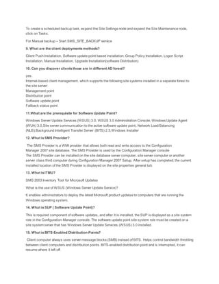To create a scheduled backup task, expand the Site Settings node and expand the Site Maintenance node,
click on Tasks.
For Manual backup – Start SMS_SITE_BACKUP service
9. What are the client deployments methods?
Client Push Installation, Software update point based installation, Group Policy Installation, Logon Script
Installation, Manual Installation, Upgrade Installation(software Distribution)
10. Can you discover clientsthose are in different AD forest?
yes.
Internet-based client management, which supports the following site systems installed in a separate forest to
the site server:
Management point
Distribution point
Software update point
Fallback status point
11.What are the prerequisite for Software Update Point?
Windows Server Update Services (WSUS) 3.0, WSUS 3.0 Administration Console, Windows Update Agent
(WUA) 3.0,Site server communication to the active software update point, Network Load Balancing
(NLB),Background Intelligent Transfer Server (BITS) 2.5,Windows Installer
12. What isSMS Provider?
The SMS Provider is a WMI provider that allows both read and write access to the Configuration
Manager 2007 site database. The SMS Provider is used by the Configuration Manager console
The SMS Provider can be installed on the site database server computer, site server computer or another
server class third computer during Configuration Manager 2007 Setup. After setup has completed, the current
installed location of the SMS Provider is displayed on the site properties general tab
13. What isITMU?
SMS 2003 Inventory Tool for Microsoft Updates
What is the use of WSUS (Windows Server Update Service)?
It enables administrators to deploy the latest Microsoft product updates to computers that are running the
Windows operating system.
14. What isSUP ( Software Update Point)?
This is required component of software updates, and after it is installed, the SUP is displayed as a site system
role in the Configuration Manager console. The software update point site system role must be created on a
site system server that has Windows Server Update Services (WSUS) 3.0 installed.
15. What isBITS-Enabled Distribution Points?
Client computer always uses server message blocks (SMB) instead of BITS. Helps control bandwidth throttling
between client computers and distribution points. BITS-enabled distribution point and is interrupted, it can
resume where it left off.
 