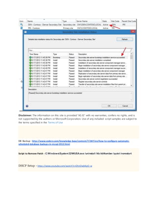 Disclaimer: The information on this site is provided "AS IS" with no warranties, confers no rights, and is
not supported by the authors or Microsoft Corporation. Use of any included script samples are subject to
the terms specified in the Terms of Use
DB Backup - http://www.codero.com/knowledge-base/content/7/387/en/how-to-configure-automatic-
scheduled-database-backups-in-mssql-2012.html
Script to Remove Patch - C:WindowsSystem32WUSA.exe /uninstall /kb:kbNumber /quiet /norestart
DHCP Setup - https://www.youtube.com/watch?v=OhnOwbKpO-w
 