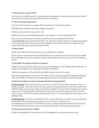 16. What isServer Locator Point?
SLP are used in a SCCM hierarchy to complete client site assignment on the intranet and help clients find MP
when they cannot find that information through AD Domain Services.
17. What isFallback statuspoint?
Site system role that helps you manage clients and identify any client-related problems.
SMS 2003 client computers cannot use a fallback status point.
Fallback client support how many client’s: 1lack
Identify clients that are unmanaged because they have problems communicating with their MP.
Here you can see that because a FSP was not defined, the state messages (100, 400) from
the ccmsetup.log were not forwarded anywhere. The next set of snippets are from the ccmsetup.log where the
client is passed the FSP= property during client installation. Notice that the FSP line is no longer blank and
contains the FQDN of the server holding the FSP Role.
18. What isMIF?
SCCM can use MIF files to determine the success or failure of an installation.
After a program has finished executing, SCCM will look in the %windir% and %temp% directories for new MIF
files (created after the time of the program execution start) and then match them on any or all of the following
criteria.
19. Why MOF FilesUsed by Hardware Inventory?
2 MOF files used by hardware inventory processes are the Configuration.mof and SMS_def.mof MOF files. To
enable Asset Intelligence, you need to open the SMS_DEF.MOF file
Unlike the configuration.mof file, the SMS_def.mof file is never directly sent to clients.
Only the policy generated by the contents of the SMS_def.mof is actually compiled by Configuration Manager
2007 clients.SMS_def.mof file defines the reporting classes used by the hardware inventory client agent.
20. What isthe differencesbetween Package Refresh & Package Update?
Package Update:- This should be used if you make any changes to the source files themselves. When you
update a package, it will create a brand new, fully complete, compressed file (thats the PCK file located in the
SMSPKG folder) and also create a delta compressed package file, which only has the changes made between
the old and new compressed files. The delta files are then sent to all the DP’s and the new PCK file is then
used for any new DP’s that are added to the package from then on. This also updates the source version of the
package in SQL.
Package Refresh:- I normally use the refresh if either, I get any hash errors on clients trying to use the files to
install software (the package has uncompressed but is corrupt) or in conjunction with
the preloadpkgonsite.exe tool. No new PCK files are sent, it simply sends another PKGfile, which then uses
the current PCK file on the server and uncompressed the files again, overwriting the old package files.
21. Why to Extend Schema in SCCM?
Publish the ConfigMgr 2012 site information to AD, ConfigMgr 2012 can publish information to AD.
 