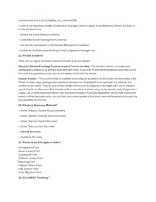 extadsch.exe tool or the ConfigMgr_ad_schema.ldf file
4 actions are required to enable Configuration Manager Clients to query Active Directory Domain Services to
locate site resources
– Extend the Active Directory schema.
– Create the System Management container.
– Set security permissions on the System Management container.
– Enable Active Directory publishing for the Configuration Manager site.
22. What isSenders?
There are two types of senders Standard Sender & Courier Sender
Standard Sender(Pre-stage Content requiresCourier sender):- The standard sender is installed and
configured by default on all primary and secondary sites. If your site-to-site communications occur over a LAN
that uses a supported protocol, you do not need to install another sender
Courier Sender:- The courier sender is installed and configured by default on all primary and secondary sites.
When you have large packages that require excessive time or bandwidth to be sent over the network, this
sender can be useful. You can use courier sender at the source Configuration Manager 2007 site to create a
parcel (that is, a collection of files transferred from one site to another using courier sender); write the parcel to
a tape, CD, or other physical medium; and then ship the tape or CD to the destination site by mail or a courier
service. At the destination site, you can then use courier sender at that site to receive the parcel and import the
package data into the site.
23. What are Discovery Methods?
– Active Directory System Group Discovery
– Active Directory Security Group Discovery
– Active Directory System Discovery
– Active Directory User Discovery
– Network Discovery
– Heartbeat Discovery
24. What are the Site System Roles?
Management Point
Server locator Point
Distribution Point
Software Update Point
Reporting Point
Fallback Status Point
PXE Service Point
State Migration Point
25. SCCM BITS Throttling?
 