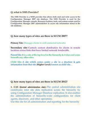 Q. what is SMS Provider?
The SMS Provider is a WMI provider that allows both read and write access to the
Configuration Manager 2007 site database. The SMS Provider is used by the
Configuration Manager console, Resource Explorer, tools, and custom scripts used by
Configuration Manager 2007 administrators to access site information stored in the
site database.
Q. how many types of sites are there in SCCM 2007?
Primary Site: Manages clients in well-connected networks
Secondary site: Controls content distribution for clients in remote
locations across links that have limited network bandwidth.
ParentSite: It is a site at the top levelin the hierarchy & it does not come
beneath any other sites.
Child Site: A site which comes under a site in a structure & gets
information from that site (Higher Level) known as child site..
Q. how many types of sites are there in SCCM 2012?
1. CAS (Central administration site):-The central administration site
coordinates inter site data replication across the hierarchy by
using Configuration Manager Database replication. It also enables
the administration of hierarchy-wide configurations for client
agents, discovery, and other operations.
Use this site for all administration and reporting for the hierarchy
 
