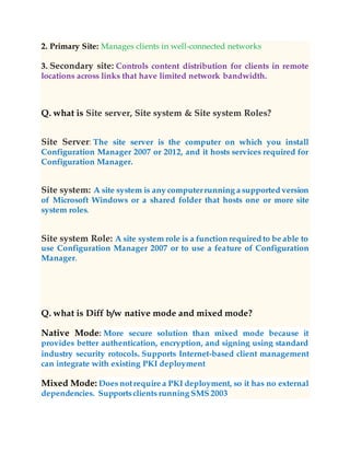 2. Primary Site: Manages clients in well-connected networks
3. Secondary site: Controls content distribution for clients in remote
locations across links that have limited network bandwidth.
Q. what is Site server, Site system & Site system Roles?
Site Server: The site server is the computer on which you install
Configuration Manager 2007 or 2012, and it hosts services required for
Configuration Manager.
Site system: A site system is any computerrunning a supported version
of Microsoft Windows or a shared folder that hosts one or more site
system roles.
Site system Role: A site system role is a function required to be able to
use Configuration Manager 2007 or to use a feature of Configuration
Manager.
Q. what is Diff b/w native mode and mixed mode?
Native Mode: More secure solution than mixed mode because it
provides better authentication, encryption, and signing using standard
industry security rotocols. Supports Internet-based client management
can integrate with existing PKI deployment
Mixed Mode: Does notrequire a PKI deployment, so it has no external
dependencies. Supportsclients running SMS 2003
 