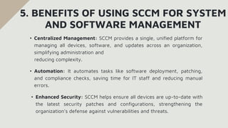 • Centralized Management: SCCM provides a single, unified platform for
managing all devices, software, and updates across an organization,
simplifying administration and
reducing complexity.
5. BENEFITS OF USING SCCM FOR SYSTEM
AND SOFTWARE MANAGEMENT
• Automation: It automates tasks like software deployment, patching,
and compliance checks, saving time for IT staff and reducing manual
errors.
• Enhanced Security: SCCM helps ensure all devices are up-to-date with
the latest security patches and configurations, strengthening the
organization’s defense against vulnerabilities and threats.
 