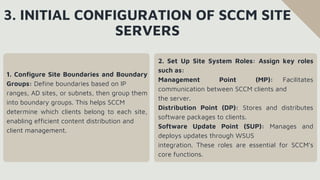 3. INITIAL CONFIGURATION OF SCCM SITE
SERVERS
1. Configure Site Boundaries and Boundary
Groups: Define boundaries based on IP
ranges, AD sites, or subnets, then group them
into boundary groups. This helps SCCM
determine which clients belong to each site,
enabling efficient content distribution and
client management.
2. Set Up Site System Roles: Assign key roles
such as:
Management Point (MP): Facilitates
communication between SCCM clients and
the server.
Distribution Point (DP): Stores and distributes
software packages to clients.
Software Update Point (SUP): Manages and
deploys updates through WSUS
integration. These roles are essential for SCCM’s
core functions.
 