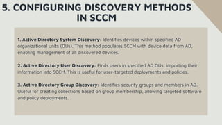 1. Active Directory System Discovery: Identifies devices within specified AD
organizational units (OUs). This method populates SCCM with device data from AD,
enabling management of all discovered devices.
2. Active Directory User Discovery: Finds users in specified AD OUs, importing their
information into SCCM. This is useful for user-targeted deployments and policies.
3. Active Directory Group Discovery: Identifies security groups and members in AD.
Useful for creating collections based on group membership, allowing targeted software
and policy deployments.
5. CONFIGURING DISCOVERY METHODS
IN SCCM
 