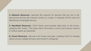 4. Network Discovery: Searches the network for devices that are not in AD,
discovering devices like network printers or routers. It expands SCCM’s reach by
identifying unmanaged devices.
5. Heartbeat Discovery: SCCM clients send periodic data back to the server,
updating their status. This keeps client information current and ensures inactive
or offline clients are identified.
6. Forest Discovery: Discovers AD forests and sites, enabling SCCM to manage
clients across multiple domains and forests if configured.
 