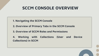 SCCM CONSOLE OVERVIEW
1. Navigating the SCCM Console
2. Overview of Primary Tabs in the SCCM Console
3. Overview of SCCM Roles and Permissions
4. Working with Collections (User and Device
Collections) in SCCM
 