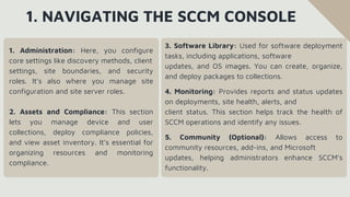 1. NAVIGATING THE SCCM CONSOLE
1. Administration: Here, you configure
core settings like discovery methods, client
settings, site boundaries, and security
roles. It’s also where you manage site
configuration and site server roles.
2. Assets and Compliance: This section
lets you manage device and user
collections, deploy compliance policies,
and view asset inventory. It’s essential for
organizing resources and monitoring
compliance.
3. Software Library: Used for software deployment
tasks, including applications, software
updates, and OS images. You can create, organize,
and deploy packages to collections.
4. Monitoring: Provides reports and status updates
on deployments, site health, alerts, and
client status. This section helps track the health of
SCCM operations and identify any issues.
5. Community (Optional): Allows access to
community resources, add-ins, and Microsoft
updates, helping administrators enhance SCCM’s
functionality.
 