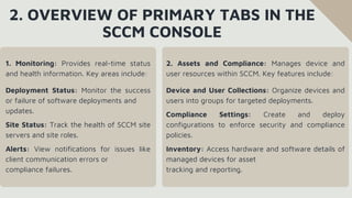 2. OVERVIEW OF PRIMARY TABS IN THE
SCCM CONSOLE
1. Monitoring: Provides real-time status
and health information. Key areas include:
Deployment Status: Monitor the success
or failure of software deployments and
updates.
Site Status: Track the health of SCCM site
servers and site roles.
Alerts: View notifications for issues like
client communication errors or
compliance failures.
2. Assets and Compliance: Manages device and
user resources within SCCM. Key features include:
Device and User Collections: Organize devices and
users into groups for targeted deployments.
Compliance Settings: Create and deploy
configurations to enforce security and compliance
policies.
Inventory: Access hardware and software details of
managed devices for asset
tracking and reporting.
 