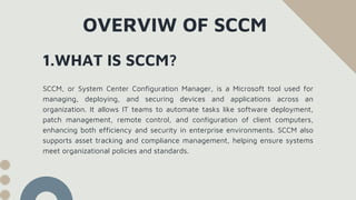 1.WHAT IS SCCM?
OVERVIW OF SCCM
SCCM, or System Center Configuration Manager, is a Microsoft tool used for
managing, deploying, and securing devices and applications across an
organization. It allows IT teams to automate tasks like software deployment,
patch management, remote control, and configuration of client computers,
enhancing both efficiency and security in enterprise environments. SCCM also
supports asset tracking and compliance management, helping ensure systems
meet organizational policies and standards.
 