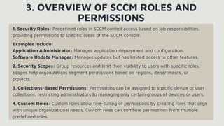 1. Security Roles: Predefined roles in SCCM control access based on job responsibilities,
providing permissions to specific areas of the SCCM console.
Examples include:
Application Administrator: Manages application deployment and configuration.
Software Update Manager: Manages updates but has limited access to other features.
2. Security Scopes: Group resources and limit their visibility to users with specific roles.
Scopes help organizations segment permissions based on regions, departments, or
projects.
3. Collections-Based Permissions: Permissions can be assigned to specific device or user
collections, restricting administrators to managing only certain groups of devices or users.
4. Custom Roles: Custom roles allow fine-tuning of permissions by creating roles that align
with unique organizational needs. Custom roles can combine permissions from multiple
predefined roles.
3. OVERVIEW OF SCCM ROLES AND
PERMISSIONS
 