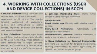4. WORKING WITH COLLECTIONS (USER
AND DEVICE COLLECTIONS) IN SCCM
1. Device Collections: Group computers and
devices based on criteria like location,
department, or OS version. This enables
targeted deployment of applications,
updates, and configurations to specific
devices, improving efficiency and control
over asset management.
2. User Collections: Organize users based
on attributes such as department, job role,
or AD group membership. These collections
allow administrators to target software,
settings, and policies directly to users rather
than devices, which is useful in user-centric
environments.
3. Collection Membership Rules: Define which
devices or users belong in a collection.
Options include:
Direct Membership: Manually add individual users or
devices.
Query-Based Membership: Automatically add
members based on criteria.
Include/Exclude Collections: Combine collections or
exclude specific ones to refinetargets.
4. Using Collections for Targeted Deployments:
Collections are essential for targeted deployments,
enabling administrators to deploy applications, OS
updates, and policies to specific groups.
 