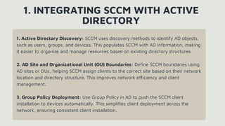 1. Active Directory Discovery: SCCM uses discovery methods to identify AD objects,
such as users, groups, and devices. This populates SCCM with AD information, making
it easier to organize and manage resources based on existing directory structures.
2. AD Site and Organizational Unit (OU) Boundaries: Define SCCM boundaries using
AD sites or OUs, helping SCCM assign clients to the correct site based on their network
location and directory structure. This improves network efficiency and client
management.
3. Group Policy Deployment: Use Group Policy in AD to push the SCCM client
installation to devices automatically. This simplifies client deployment across the
network, ensuring consistent client installation.
1. INTEGRATING SCCM WITH ACTIVE
DIRECTORY
 