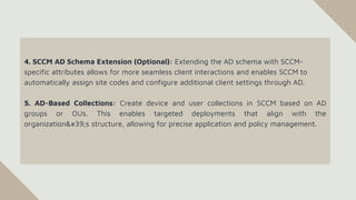 4. SCCM AD Schema Extension (Optional): Extending the AD schema with SCCM-
specific attributes allows for more seamless client interactions and enables SCCM to
automatically assign site codes and configure additional client settings through AD.
5. AD-Based Collections: Create device and user collections in SCCM based on AD
groups or OUs. This enables targeted deployments that align with the
organization's structure, allowing for precise application and policy management.
 