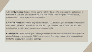 4. Security Scopes: Scopes limit a user’s visibility to specific resources like collections or
software. A user can only access data that falls within their assigned security scope,
making resource management more precise.
5. Custom Roles: In addition to predefined roles, SCCM allows you to create custom roles
with a tailored set of permissions for specific organizational needs. Custom roles help
meet unique security and management requirements.
6. Delegation: RBAC allows you to delegate tasks across multiple administrators without
giving full access to the entire SCCM environment. This helps balance the workload and
limits the exposure of sensitive settings.
 
