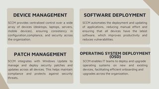 DEVICE MANAGEMENT
SCCM provides centralized control over a wide
array of devices (desktops, laptops, servers,
mobile devices), ensuring consistency in
configuration,compliance, and security across
the organization.
SCCM automates the deployment and updating
of applications, reducing manual effort and
ensuring that all devices have the latest
software, which improves productivity and
reduces vulnerabilities.
SOFTWARE DEPLOYMENT
PATCH MANAGEMENT
SCCM integrates with Windows Update to
manage and deploy security patches and
updates across all devices. This helps maintain
compliance and protects against security
threats.
OPERATING SYSTEM DEPLOYMENT
(OSD)
SCCM enables IT teams to deploy and upgrade
operating systems on new and existing
devices, facilitating efficient onboarding and
upgrades across the organization.
 