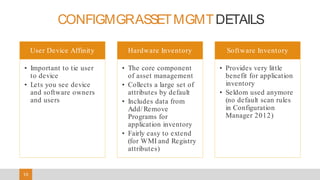 10
CONFIGMGRASSETMGMTDETAILS
User Device Affinity
• Important to tie user
to device
• Lets you see device
and software owners
and users
Hardware Inventory
• The core component
of asset management
• Collects a large set of
attributes by default
• Includes data from
Add/ Remove
Programs for
application inventory
• Fairly easy to extend
(for WMI and Registry
attributes)
Software Inventory
• Provides very little
benefit for application
inventory
• Seldom used anymore
(no default scan rules
in Configuration
Manager 2012)
 